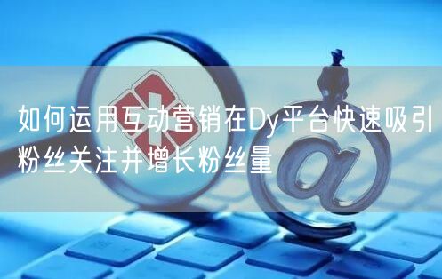 如何运用互动营销在Dy平台快速吸引粉丝关注并增长粉丝量