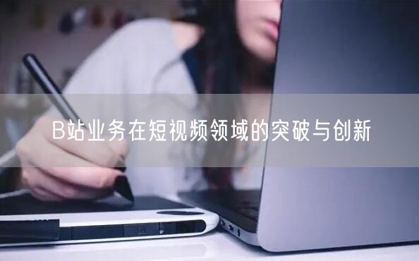 B站业务在短视频领域的突破与创新