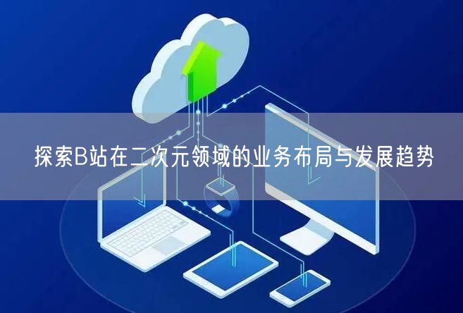 探索B站在二次元领域的业务布局与发展趋势