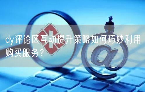 dy评论区互动提升策略如何巧妙利用购买服务？