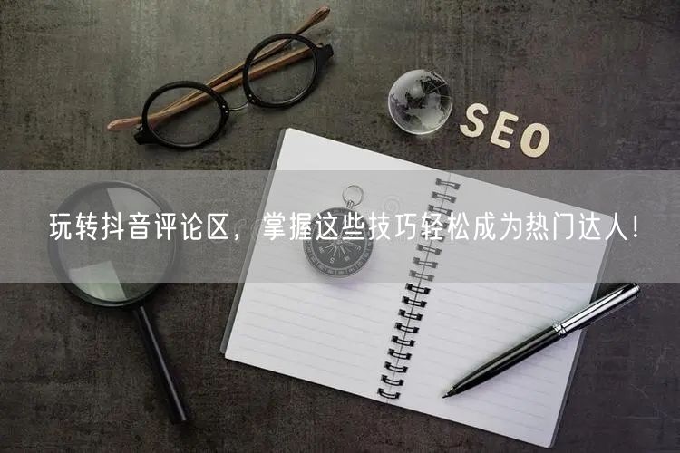 玩转抖音评论区，掌握这些技巧轻松成为热门达人！