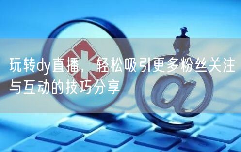 玩转dy直播，轻松吸引更多粉丝关注与互动的技巧分享