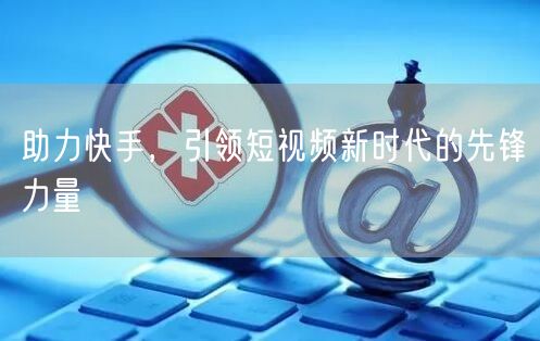 助力快手，引领短视频新时代的先锋力量