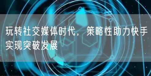 玩转社交媒体时代，策略性助力快手实现突破发展