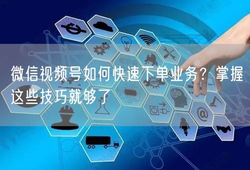 微信视频号如何快速下单业务？掌握这些技巧就够了