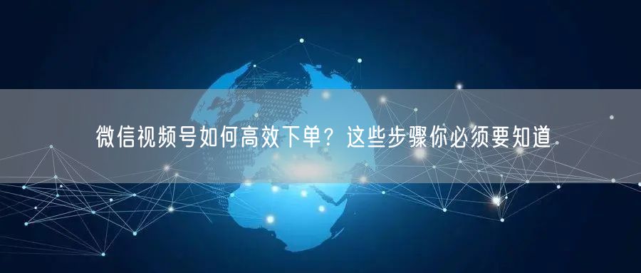 微信视频号如何高效下单？这些步骤你必须要知道