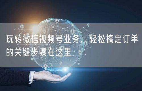 玩转微信视频号业务，轻松搞定订单的关键步骤在这里