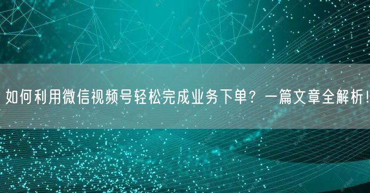 如何利用微信视频号轻松完成业务下单？一篇文章全解析！