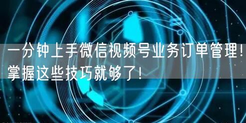 一分钟上手微信视频号业务订单管理！掌握这些技巧就够了！