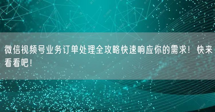 微信视频号业务订单处理全攻略快速响应你的需求！快来看看吧！