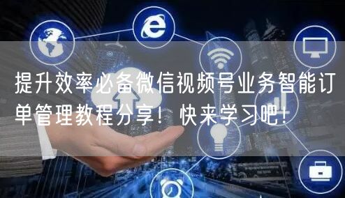 提升效率必备微信视频号业务智能订单管理教程分享！快来学习吧！