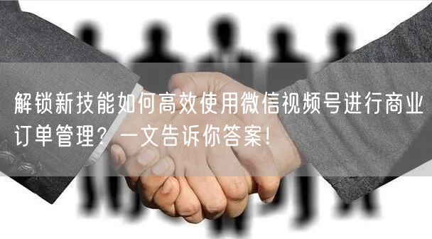 解锁新技能如何高效使用微信视频号进行商业订单管理？一文告诉你答案！