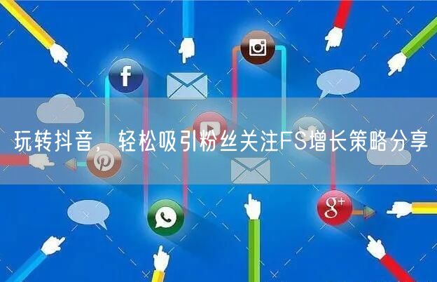 玩转抖音，轻松吸引粉丝关注FS增长策略分享