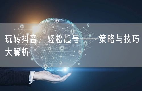 玩转抖音，轻松起号——策略与技巧大解析