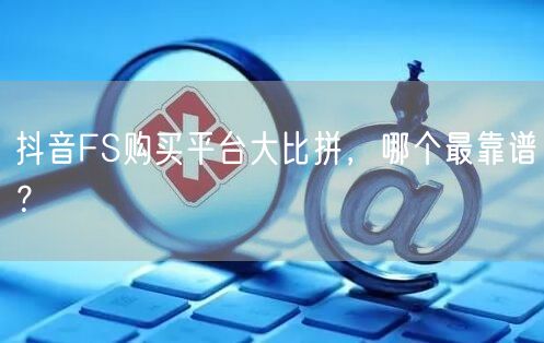 抖音FS购买平台大比拼，哪个最靠谱？